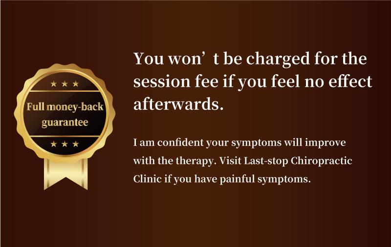 Full money-back guarantee. You won’t be charged for the session fee if you feel no effect afterwards.I am confident your symptoms will improve with the therapy. Visit Last-stop Chiropractic Clinic if you have painful symptoms.